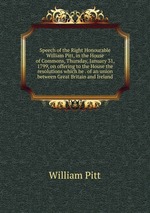 Speech of the Right Honourable William Pitt, in the House of Commons, Thursday, January 31, 1799, on offering to the House the resolutions which he . of an union between Great Britain and Ireland
