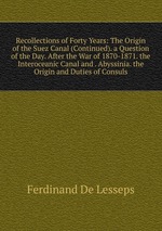 Recollections of Forty Years: The Origin of the Suez Canal (Continued). a Question of the Day. After the War of 1870-1871. the Interoceanic Canal and . Abyssinia. the Origin and Duties of Consuls