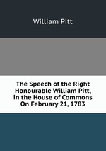 The Speech of the Right Honourable William Pitt, in the House of Commons On February 21, 1783