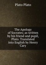 The Apology of Socrates; as written by his friend and pupil, Plato. Translated into English by Henry Cary