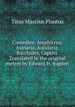Comedies: Amphitruo, Asinaria, Aulularia, Bacchides, Captivi. Translated in the original metres by Edward H. Sugden