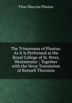 The Trinummus of Plautus: As It Is Performed at the Royal College of St. Peter, Westminster ; Together with the Verse Translation of Bonnell Thornton