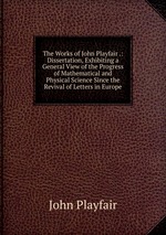 The Works of John Playfair .: Dissertation, Exhibiting a General View of the Progress of Mathematical and Physical Science Since the Revival of Letters in Europe