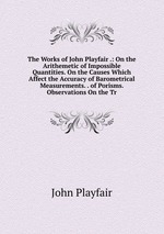 The Works of John Playfair .: On the Arithemetic of Impossible Quantities. On the Causes Which Affect the Accuracy of Barometrical Measurements. . of Porisms. Observations On the Tr