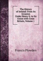 The History of Ireland: From Its Invasion Under Henry Ii. to Its Union with Great Britain, Volume 1