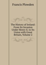 The History of Ireland: From Its Invasion Under Henry Ii. to Its Union with Great Britain, Volume 2