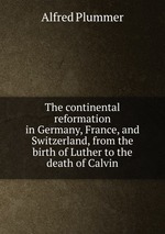 The continental reformation in Germany, France, and Switzerland, from the birth of Luther to the death of Calvin