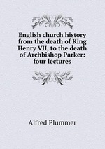 English church history from the death of King Henry VII, to the death of Archbishop Parker: four lectures