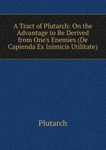 A Tract of Plutarch: On the Advantage to Be Derived from One`s Enemies (De Capienda Ex Inimicis Utilitate)