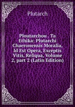 Ploutarchou . Ta Ethika: Plutarchi Chaeronensis Moralia, Id Est Opera, Exceptis Vitis, Reliqua, Volume 2, part 2 (Latin Edition)