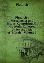 Plutarch`s Miscellanies and Essays: Comprising All His Works Collected Under the Title of "Morals", Volume 3