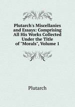 Plutarch`s Miscellanies and Essays: Comprising All His Works Collected Under the Title of "Morals", Volume 1