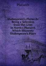 Shakespeare`s Plutarch: Being a Selection from the Lives in North`s Plutarch Which Illustrate Shakespeare`s Plays