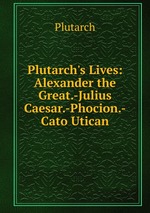 Plutarch`s Lives: Alexander the Great.-Julius Caesar.-Phocion.-Cato Utican