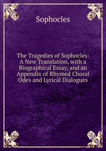 The Tragedies of Sophocles: A New Translation, with a Biographical Essay, and an Appendix of Rhymed Choral Odes and Lyrical Dialogues