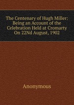 The Centenary of Hugh Miller: Being an Account of the Celebration Held at Cromarty On 22Nd August, 1902