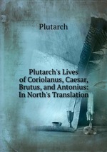 Plutarch`s Lives of Coriolanus, Caesar, Brutus, and Antonius: In North`s Translation