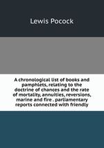 A chronological list of books and pamphlets, relating to the doctrine of chances and the rate of mortality, annuities, reversions, marine and fire . parliamentary reports connected with friendly