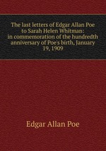 The last letters of Edgar Allan Poe to Sarah Helen Whitman: in commemoration of the hundredth anniversary of Poe`s birth, January 19, 1909