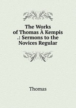 The Works of Thomas  Kempis .: Sermons to the Novices Regular