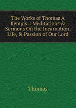 The Works of Thomas  Kempis .: Meditations & Sermons On the Incarnation, Life, & Passion of Our Lord