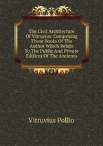 The Civil Architecture Of Vitruvius. Comprising Those Books Of The Author Which Relate To The Public And Private Edifices Of The Ancients