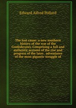 The lost cause: a new southern history of the war of the Confederates. Comprising a full and authentic account of the rise and progress of the lates . adventures of the most gigantic struggle of