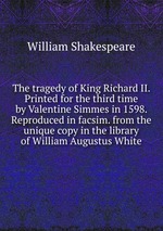 The tragedy of King Richard II. Printed for the third time by Valentine Simmes in 1598. Reproduced in facsim. from the unique copy in the library of William Augustus White
