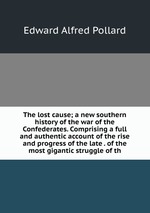 The lost cause; a new southern history of the war of the Confederates. Comprising a full and authentic account of the rise and progress of the late . of the most gigantic struggle of th