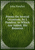 Poems On Several Occasions, by J. Pomfret. to Which Are Added, His Remains