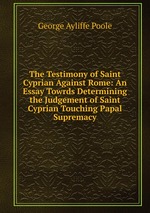 The Testimony of Saint Cyprian Against Rome: An Essay Towrds Determining the Judgement of Saint Cyprian Touching Papal Supremacy