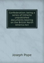 Confederation: being a series of hitherto unpublished documents bearing on the British North America Act