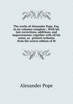The works of Alexander Pope, Esq. in six volumes complete.: With his last corrections, additions, and improvements; together with all his notes, as . printed verbatim from the octavo edition of M