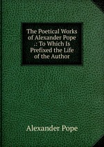 The Poetical Works of Alexander Pope .: To Which Is Prefixed the Life of the Author