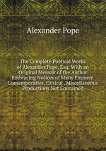 The Complete Poetical Works of Alexander Pope, Esq: With an Original Memoir of the Author Embracing Notices of Many Eminent Contemporaries, Critical . Miscellaneous Productions Not Contained