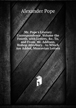 Mr. Pope`s Literary Correspondence. Volume the Fourth. with Letters, &c. To, and From, Mr. Addison. Bishop Atterbury. . to Which Are Added, Muscovian Letters