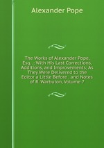 The Works of Alexander Pope, Esq. .: With His Last Corrections, Additions, and Improvements; As They Were Delivered to the Editor a Little Before . and Notes of R. Warbuton, Volume 7