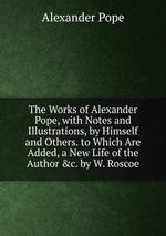The Works of Alexander Pope, with Notes and Illustrations, by Himself and Others. to Which Are Added, a New Life of the Author &c. by W. Roscoe