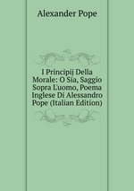 I Principij Della Morale: O Sia, Saggio Sopra L`uomo, Poema Inglese Di Alessandro Pope (Italian Edition)