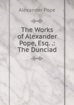 The Works of Alexander Pope, Esq. .: The Dunciad