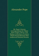 Mr. Pope`s Literary Correspondence for Thirty Years: From 1704 to 1734. Being a Collection of Letters, Which Passed Between Him Andseveral Eminent Persons