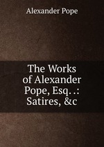 The Works of Alexander Pope, Esq. .: Satires, &c