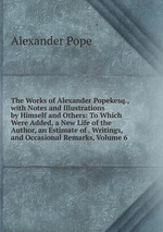 The Works of Alexander Popekesq., with Notes and Illustrations by Himself and Others: To Which Were Added, a New Life of the Author, an Estimate of . Writings, and Occasional Remarks, Volume 6