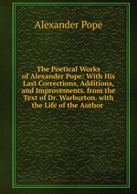 The Poetical Works of Alexander Pope: With His Last Corrections, Additions, and Improvements. from the Text of Dr. Warburton. with the Life of the Author