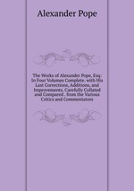 The Works of Alexander Pope, Esq: In Four Volumes Complete. with His Last Corrections, Additions, and Improvements. Carefully Collated and Compared . from the Various Critics and Commentators