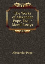 The Works of Alexander Pope, Esq. .: Moral Essays