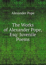 The Works of Alexander Pope, Esq: Juvenile Poems