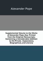 Supplemental Volume to the Works of Alexander Pope, Esq: Printed from the Original Manuscripts; Containing a Considerable Addition to His Private . Explanatory, Biographical, and Literary