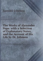 The Works of Alexander Pope. with a Selection of Explanatory Notes, and the Account of His Life by Dr. Johnson