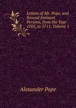 Letters of Mr. Pope, and Several Eminent Persons, from the Year 1705, to 1711, Volume 1